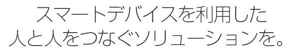 スマートデバイスを利用した人と人をつなぐソリューションを。