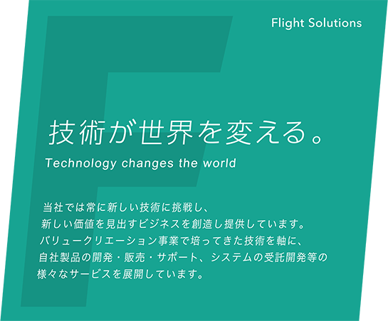 技術が世界を変える 当社では常に新しい技術に挑戦し、新しい価値を見出すビジネスを創造し提供しています。C＆S事業で培ってきた技術を軸に、自社製品の開発・販売・サポート、システムの受託開発等の様々なサービスを展開しています。